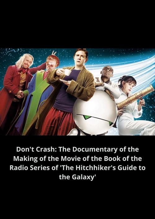 Movie poster for Don't Crash: The Documentary of the Making of the Movie of the Book of the Radio Series of 'The Hitchhiker's Guide to the Galaxy' (2005)
